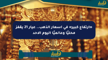 «ارتفاع كبير» في أسعار الذهب.. عيار 21 يقفز محليًا وعالميًا اليوم الأحد